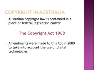 Australian copyright law is contained in a 
piece of federal legislation called: 
The Copyright Act 1968 
Amendments were made to this Act in 2000 
to take into account the use of digital 
technologies 
 