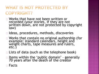Works that have not been written or 
recorded (your stories, if they are not 
written down, are not protected by copyright 
law) 
Ideas, procedures, methods, discoveries 
Works that contain no original authorship (for 
example: standard calendars, height and 
weight charts, tape measures and rulers, 
etc.) 
Lists of data (such as the telephone book) 
Items within the ‘public domain’ – generally 
70 years after the death of the creator 
Facts 
 