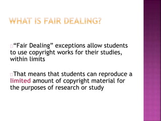 “Fair Dealing” exceptions allow students 
to use copyright works for their studies, 
within limits 
That means that students can reproduce a 
limited amount of copyright material for 
the purposes of research or study 
 