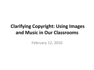 Clarifying Copyright: Using Images and Music in Our Classrooms February 12, 2010 