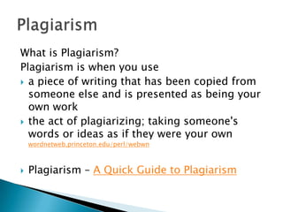 What is Plagiarism?  Plagiarism is when you use a piece of writing that has been copied from someone else and is presented as being your own work the act of plagiarizing; taking someone's words or ideas as if they were your own wordnetweb.princeton.edu/perl/webwnPlagiarism – A Quick Guide to PlagiarismPlagiarism  