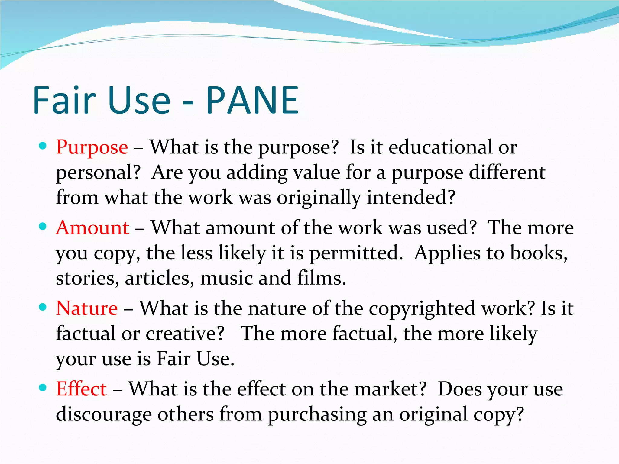 Fair Use - PANE Purpose  – What is the purpose?  Is it educational or personal?  Are you adding value for a purpose different from what the work was originally intended? Amount  – What amount of the work was used?  The more you copy, the less likely it is permitted.  Applies to books, stories, articles, music and films. Nature  – What is the nature of the copyrighted work? Is it factual or creative?  The more factual, the more likely your use is Fair Use. Effect  – What is the effect on the market?  Does your use discourage others from purchasing an original copy? 