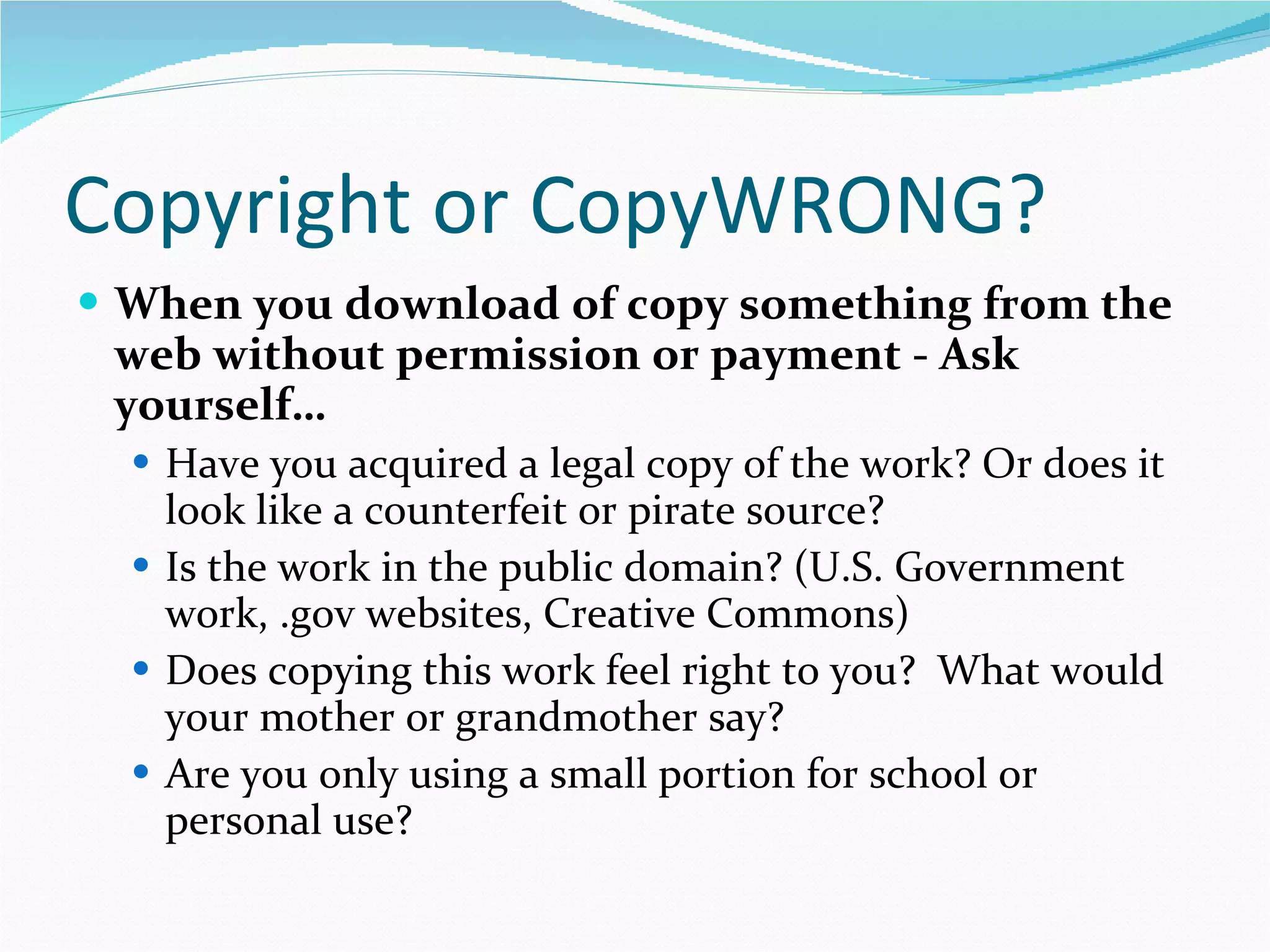 Copyright or CopyWRONG? When you download of copy something from the web without permission or payment - Ask yourself… Have you acquired a legal copy of the work? Or does it look like a counterfeit or pirate source? Is the work in the public domain? (U.S. Government work, .gov websites, Creative Commons) Does copying this work feel right to you?  What would your mother or grandmother say? Are you only using a small portion for school or personal use? 