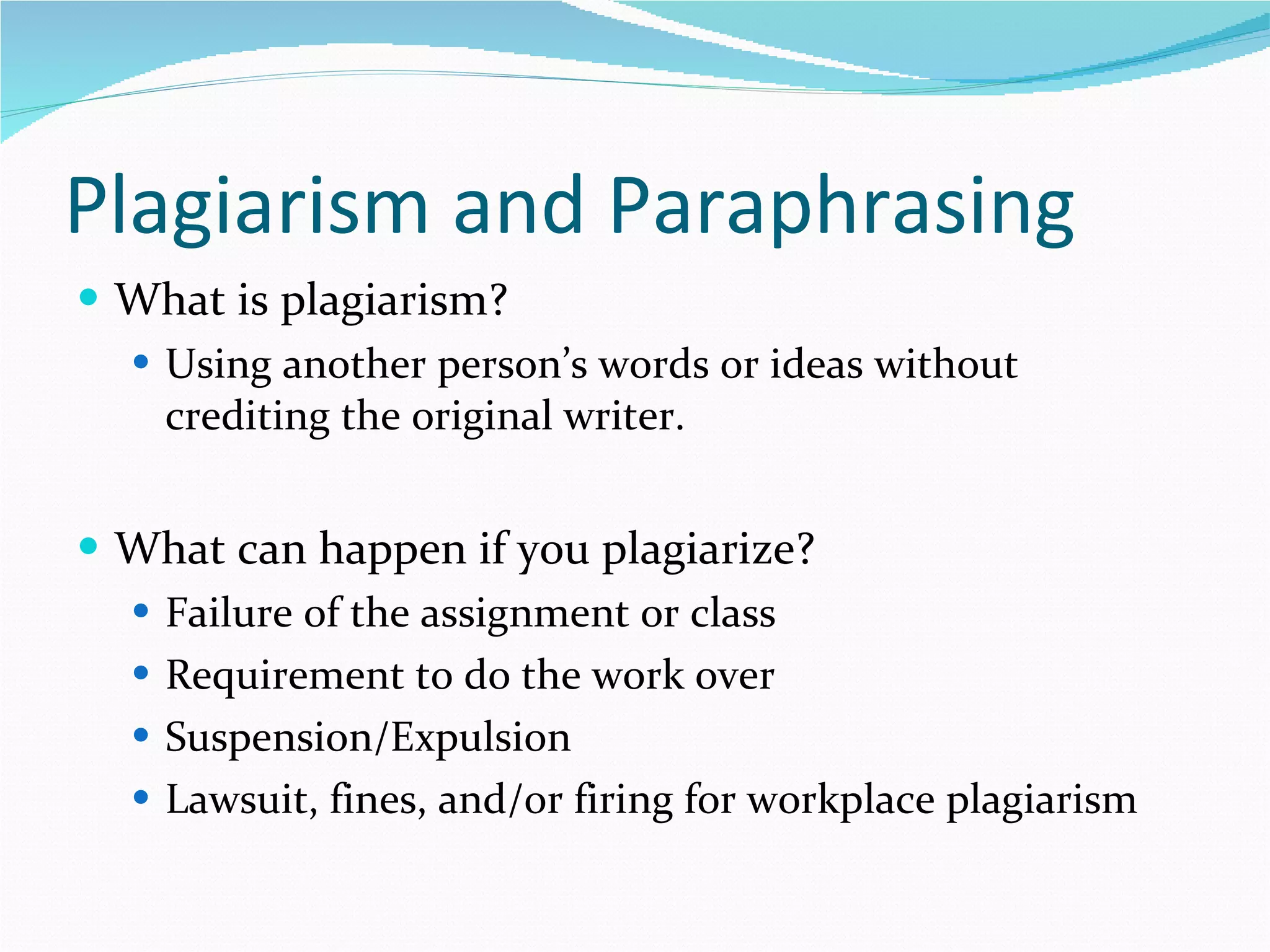 Plagiarism and Paraphrasing What is plagiarism? Using another person’s words or ideas without crediting the original writer. What can happen if you plagiarize? Failure of the assignment or class Requirement to do the work over Suspension/Expulsion Lawsuit, fines, and/or firing for workplace plagiarism 