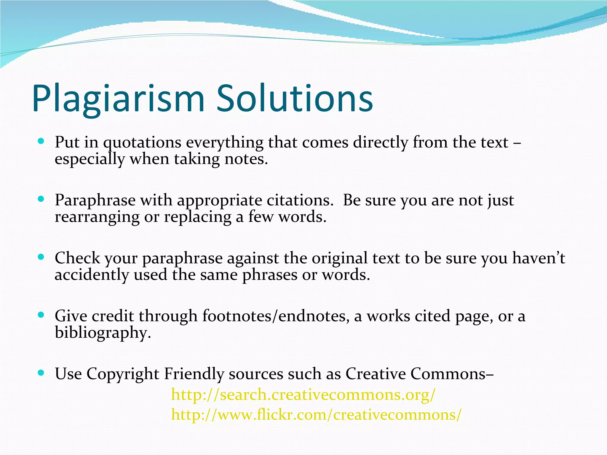 Plagiarism Solutions Put in quotations everything that comes directly from the text – especially when taking notes. Paraphrase with appropriate citations.  Be sure you are not just rearranging or replacing a few words. Check your paraphrase against the original text to be sure you haven’t accidently used the same phrases or words. Give credit through footnotes/endnotes, a works cited page, or a bibliography. Use Copyright Friendly sources such as Creative Commons–  http://search.creativecommons.org/ http://www.flickr.com/creativecommons/ 