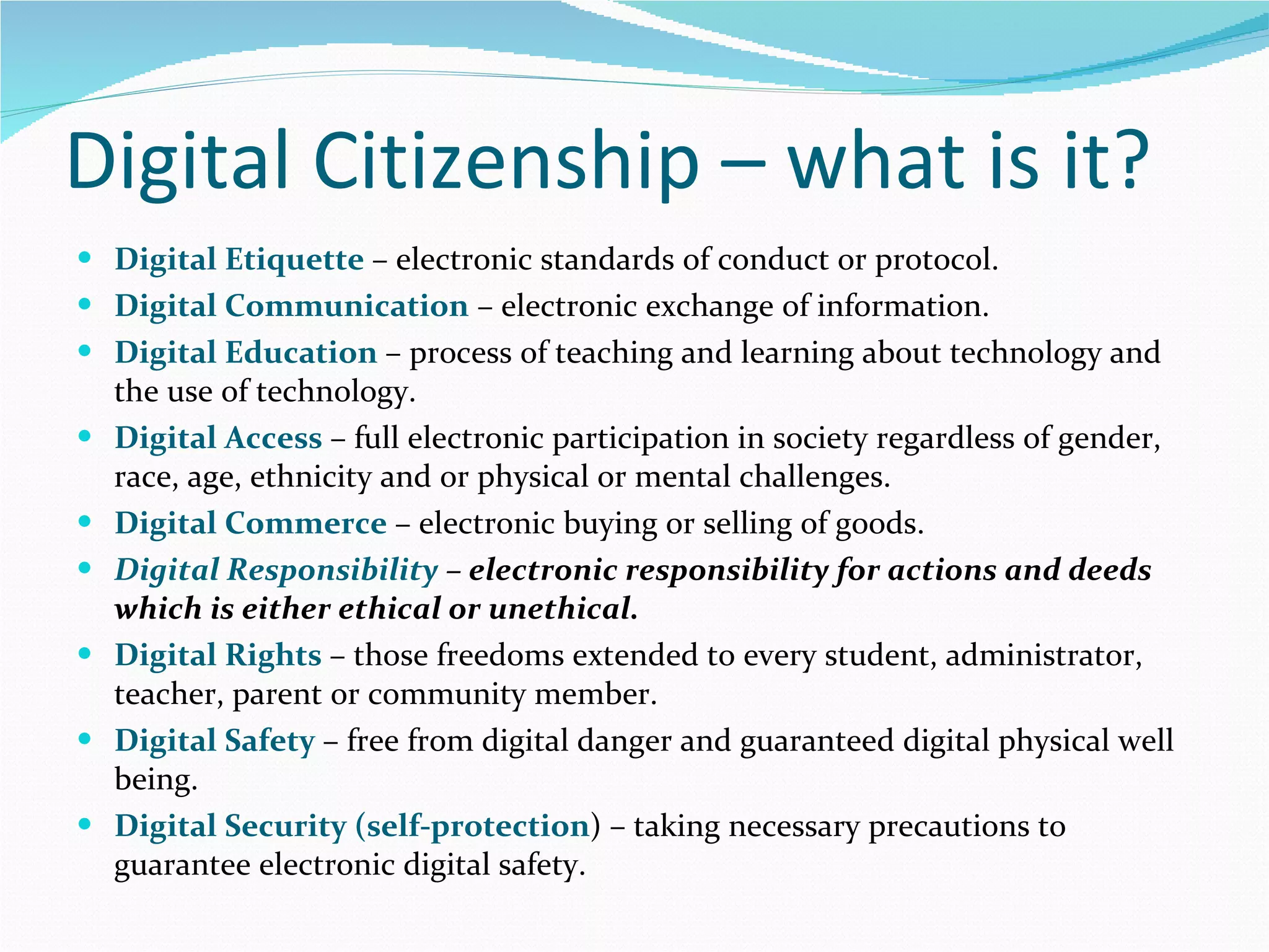 Digital Citizenship – what is it? Digital Etiquette  – electronic standards of conduct or protocol. Digital Communication  – electronic exchange of information. Digital Education  – process of teaching and learning about technology and the use of technology. Digital Access  – full electronic participation in society regardless of gender, race, age, ethnicity and or physical or mental challenges. Digital Commerce  – electronic buying or selling of goods. Digital Responsibility  – electronic responsibility for actions and deeds which is either ethical or unethical. Digital Rights  – those freedoms extended to every student, administrator, teacher, parent or community member. Digital Safety  – free from digital danger and guaranteed digital physical well being. Digital Security (self-protection ) – taking necessary precautions to guarantee electronic digital safety.  