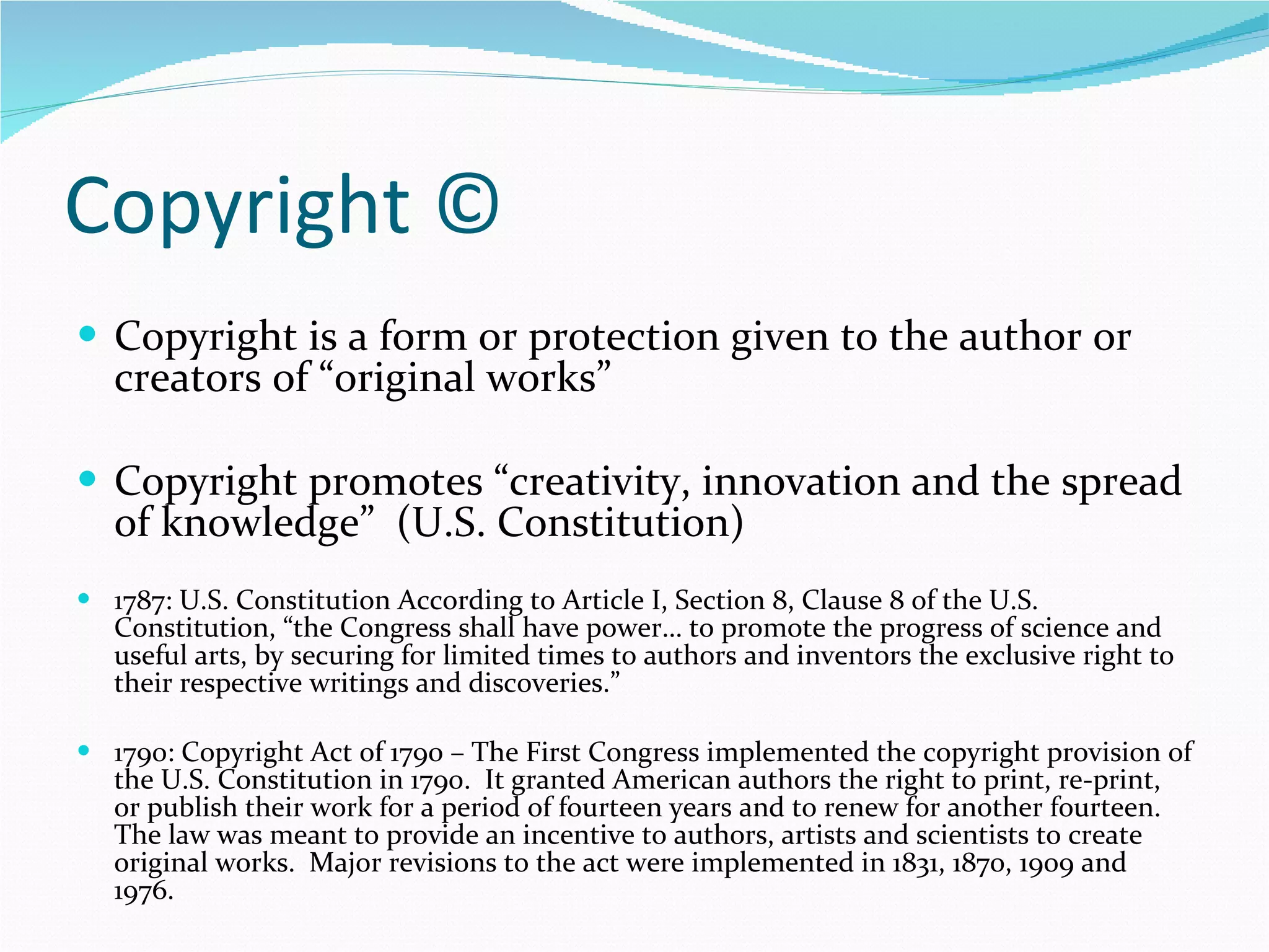Copyright © Copyright is a form or protection given to the author or creators of “original works” Copyright promotes “creativity, innovation and the spread of knowledge”  (U.S. Constitution) 1787: U.S. Constitution According to Article I, Section 8, Clause 8 of the U.S. Constitution, “the Congress shall have power… to promote the progress of science and useful arts, by securing for limited times to authors and inventors the exclusive right to their respective writings and discoveries.” 1790: Copyright Act of 1790 – The First Congress implemented the copyright provision of the U.S. Constitution in 1790.  It granted American authors the right to print, re-print, or publish their work for a period of fourteen years and to renew for another fourteen.  The law was meant to provide an incentive to authors, artists and scientists to create original works.  Major revisions to the act were implemented in 1831, 1870, 1909 and 1976. 