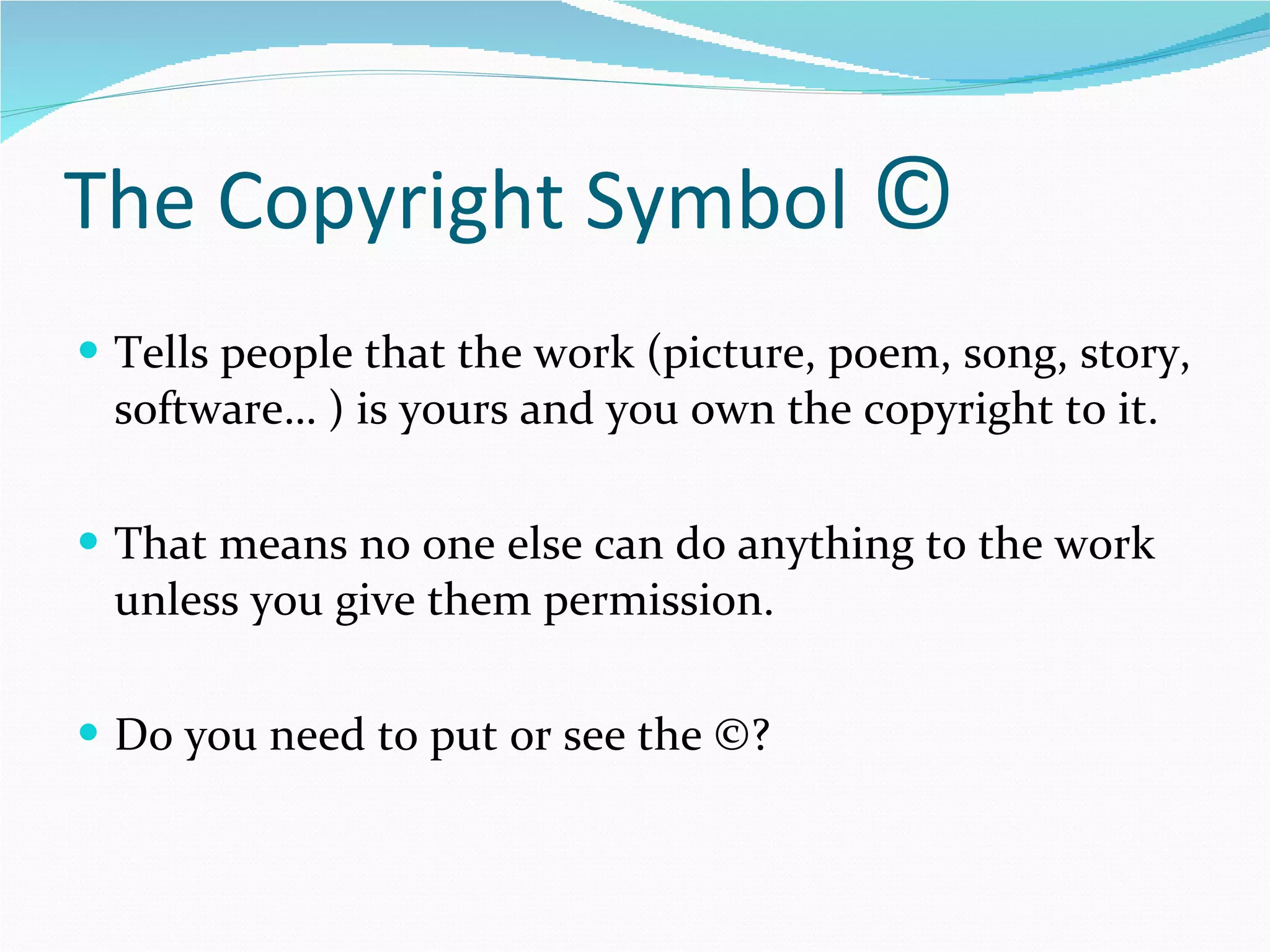 The Copyright Symbol  © Tells people that the work (picture, poem, song, story, software… ) is yours and you own the copyright to it. That means no one else can do anything to the work unless you give them permission. Do you need to put or see the ©?  