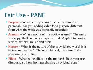 Fair Use - PANE Purpose  – What is the purpose?  Is it educational or personal?  Are you adding value for a purpose different from what the work was originally intended? Amount  – What amount of the work was used?  The more you copy, the less likely it is permitted.  Applies to books, stories, articles, music and films. Nature  – What is the nature of the copyrighted work? Is it factual or creative?  The more factual, the more likely your use is Fair Use. Effect  – What is the effect on the market?  Does your use discourage others from purchasing an original copy? 