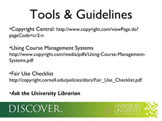 Tools & Guidelines
•Copyright Central: http://www.copyright.com/viewPage.do?
pageCode=cr2-n
•Using Course Management Systems
http://www.copyright.com/media/pdfs/Using-Course-Management-
Systems.pdf
•Fair Use Checklist
http://copyright.cornell.edu/policies/docs/Fair_Use_Checklist.pdf
•Ask the University Librarian