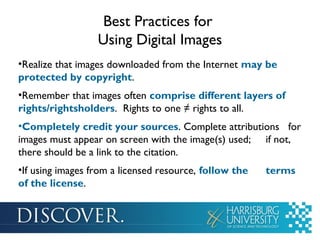 Best Practices for
Using Digital Images
•Realize that images downloaded from the Internet may be
protected by copyright.
•Remember that images often comprise different layers of
rights/rightsholders. Rights to one ≠ rights to all.
•Completely credit your sources. Complete attributions for
images must appear on screen with the image(s) used; if not,
there should be a link to the citation.
•If using images from a licensed resource, follow the terms
of the license.
