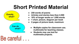 Short Printed Material
Exactly
what?

Can do
what?

● 
● 
● 
● 
● 

250 words of poems
Articles and stories less than 2,500
10% of longer works or 1,000 words
1 chart, picture, diagram per book
2 pages of picture book, maximum
●  Multiple copies for classroom use.
multimedia for teaching classes.
●  Students may use text for
multimedia projects.

 