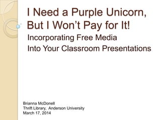 I Need a Purple Unicorn,
But I Won’t Pay for It!
Incorporating Free Media
Into Your Classroom Presentations
Brianna McDonell
Thrift Library, Anderson University
March 17, 2014
 