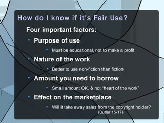 How do I know if it’s Fair Use?
  Four important factors:
    Purpose of use
          Must be educational, not to make a profit

    Nature of the work
          Better to use non-fiction than fiction

    Amount you need to borrow
          Small amount OK, & not “heart of the work”

    Effect on the marketplace
          Will it take away sales from the copyright holder?
                                  (Butler 15-17)
 