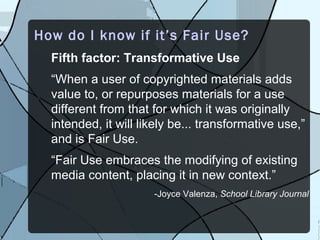 How do I know if it’s Fair Use?
  Fifth factor: Transformative Use
  “When a user of copyrighted materials adds
  value to, or repurposes materials for a use
  different from that for which it was originally
  intended, it will likely be... transformative use,”
  and is Fair Use.
  “Fair Use embraces the modifying of existing
  media content, placing it in new context.”
                      -Joyce Valenza, School Library Journal
 