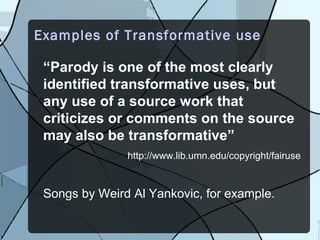 Examples of Transformative use

 “Parody is one of the most clearly
 identified transformative uses, but
 any use of a source work that
 criticizes or comments on the source
 may also be transformative”
               http://www.lib.umn.edu/copyright/fairuse


 Songs by Weird Al Yankovic, for example.
 