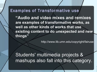 Examples of Transformative use
  “Audio and video mixes and remixes
  are examples of transformative works, as
  well as other kinds of works that use
  existing content to do unexpected and new
  things”
               http://www.lib.umn.edu/copyright/fairuse



  Students' multimedia projects &
  mashups also fall into this category.
 