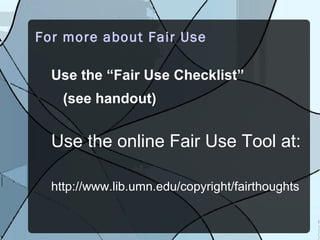For more about Fair Use

  Use the “Fair Use Checklist”
    (see handout)


  Use the online Fair Use Tool at:

  http://www.lib.umn.edu/copyright/fairthoughts
 