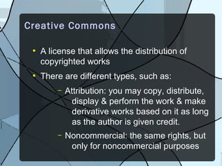 Creative Commons

 ●
     A license that allows the distribution of
     copyrighted works
 ●
     There are different types, such as:
         –   Attribution: you may copy, distribute,
               display & perform the work & make
               derivative works based on it as long
               as the author is given credit.
         –   Noncommercial: the same rights, but
              only for noncommercial purposes
 