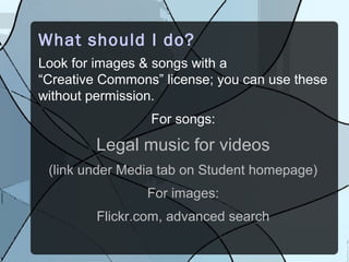 What should I do?
Look for images & songs with a
“Creative Commons” license; you can use these
without permission.
                 For songs:
         Legal music for videos
 (link under Media tab on Student homepage)
                For images:
         Flickr.com, advanced search
 