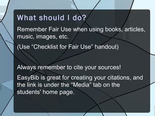 What should I do?
Remember Fair Use when using books, articles,
music, images, etc.
(Use “Checklist for Fair Use” handout)


Always remember to cite your sources!
EasyBib is great for creating your citations, and
the link is under the “Media” tab on the
students' home page.
 