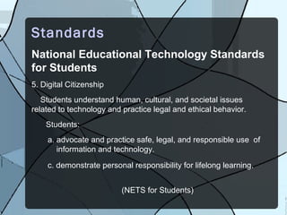 Standards
National Educational Technology Standards
for Students
5. Digital Citizenship
   Students understand human, cultural, and societal issues
related to technology and practice legal and ethical behavior.
    Students:
    a. advocate and practice safe, legal, and responsible use of
       information and technology.

    c. demonstrate personal responsibility for lifelong learning.


                          (NETS for Students)
 