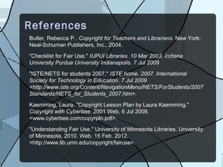 References
Butler, Rebecca P.. Copyright for Teachers and Librarians. New York:
Neal-Schuman Publishers, Inc., 2004.
"Checklist for Fair Use." IUPUI Libraries. 10 Mar 2003. Indiana
University Purdue University Indianapolis. 7 Jul 2009
"ISTE/NETS for students 2007." ISTE home. 2007. International
Society for Technology in Education. 7 Jul 2009
<http://www.iste.org/Content/NavigationMenu/NETS/ForStudents/2007
Standards/NETS_for_Students_2007.htm>.
Kaemming, Laura. "Copyright Lesson Plan by Laura Kaemming."
Copyright with Cyberbee. 2001 Web. 6 Jul 2009.
<www.cyberbee.com/copyrpln.pdf>.
"Understanding Fair Use." University of Minnesota Libraries. University
of Minnesota, 2010. Web. 15 Feb. 2012.
<http://www.lib.umn.edu/copyright/fairuse>.
 