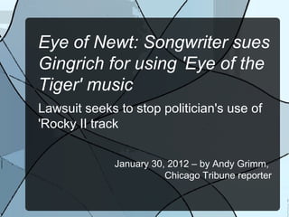 Eye of Newt: Songwriter sues
Gingrich for using 'Eye of the
Tiger' music
Lawsuit seeks to stop politician's use of
'Rocky II track


             January 30, 2012 – by Andy Grimm,
                        Chicago Tribune reporter
 