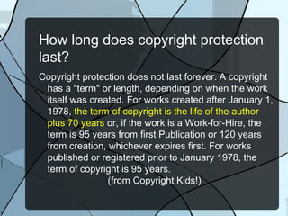 How long does copyright protection
last?
Copyright protection does not last forever. A copyright
 has a "term" or length, depending on when the work
 itself was created. For works created after January 1,
 1978, the term of copyright is the life of the author
 plus 70 years or, if the work is a Work-for-Hire, the
 term is 95 years from first Publication or 120 years
 from creation, whichever expires first. For works
 published or registered prior to January 1978, the
 term of copyright is 95 years.
                (from Copyright Kids!)
 
