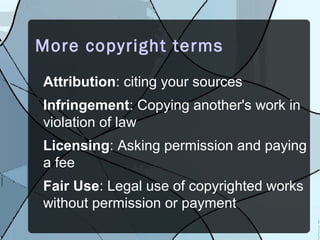 More copyright terms
Attribution: citing your sources
Infringement: Copying another's work in
violation of law
Licensing: Asking permission and paying
a fee
Fair Use: Legal use of copyrighted works
without permission or payment
 