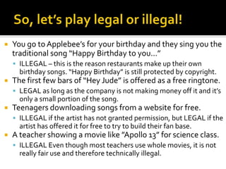So, let’s play legal or illegal!You go to Applebee’s for your birthday and they sing you the traditional song “Happy Birthday to you…”ILLEGAL – this is the reason restaurants make up their own birthday songs. “Happy Birthday” is still protected by copyright.The first few bars of “Hey Jude” is offered as a free ringtone.LEGAL as long as the company is not making money off it and it’s only a small portion of the song.Teenagers downloading songs from a website for free.ILLEGAL if the artist has not granted permission, but LEGAL if the artist has offered it for free to try to build their fan base.A teacher showing a movie like ”Apollo 13” for science class.ILLEGAL Even though most teachers use whole movies, it is not really fair use and therefore technically illegal.