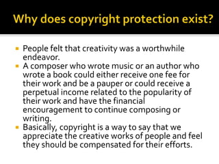Why does copyright protection exist?People felt that creativity was a worthwhile endeavor. A composer who wrote music or an author who wrote a book could either receive one fee for their work and be a pauper or could receive a perpetual income related to the popularity of their work and have the financial encouragement to continue composing or writing.Basically, copyright is a way to say that we appreciate the creative works of people and feel they should be compensated for their efforts.