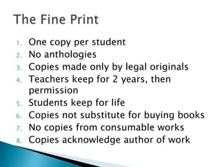 One copy per studentNo anthologiesCopies made only by legal originalsTeachers keep for 2 years, then permissionStudents keep for life Copies not substitute for buying booksNo copies from consumable works Copies acknowledge author of workThe Fine Print