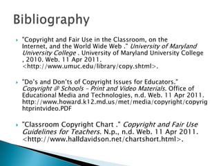 "Copyright and Fair Use in the Classroom, on the Internet, and the World Wide Web ." University of Maryland University College . University of Maryland University College , 2010. Web. 11 Apr 2011. <http://www.umuc.edu/library/copy.shtml>. "Do’s and Don’ts of Copyright Issues for Educators." Copyright @ Schools – Print and Video Materials. Office of Educational Media and Technologies, n.d. Web. 11 Apr 2011. http://www.howard.k12.md.us/met/media/copyright/copyrightprintvideo.PDF"Classroom Copyright Chart ." Copyright and Fair Use Guidelines for Teachers. N.p., n.d. Web. 11 Apr 2011. <http://www.halldavidson.net/chartshort.html>. Bibliography 