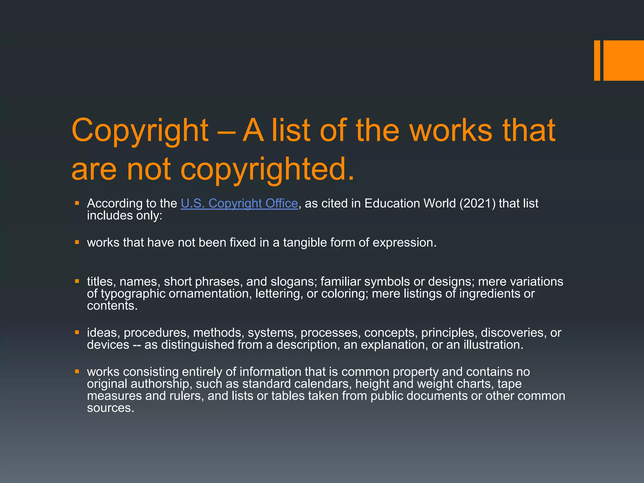 Copyright – A list of the works that
are not copyrighted.
 According to the U.S. Copyright Office, as cited in Education World (2021) that list
includes only:
 works that have not been fixed in a tangible form of expression.
 titles, names, short phrases, and slogans; familiar symbols or designs; mere variations
of typographic ornamentation, lettering, or coloring; mere listings of ingredients or
contents.
 ideas, procedures, methods, systems, processes, concepts, principles, discoveries, or
devices -- as distinguished from a description, an explanation, or an illustration.
 works consisting entirely of information that is common property and contains no
original authorship, such as standard calendars, height and weight charts, tape
measures and rulers, and lists or tables taken from public documents or other common
sources.
 