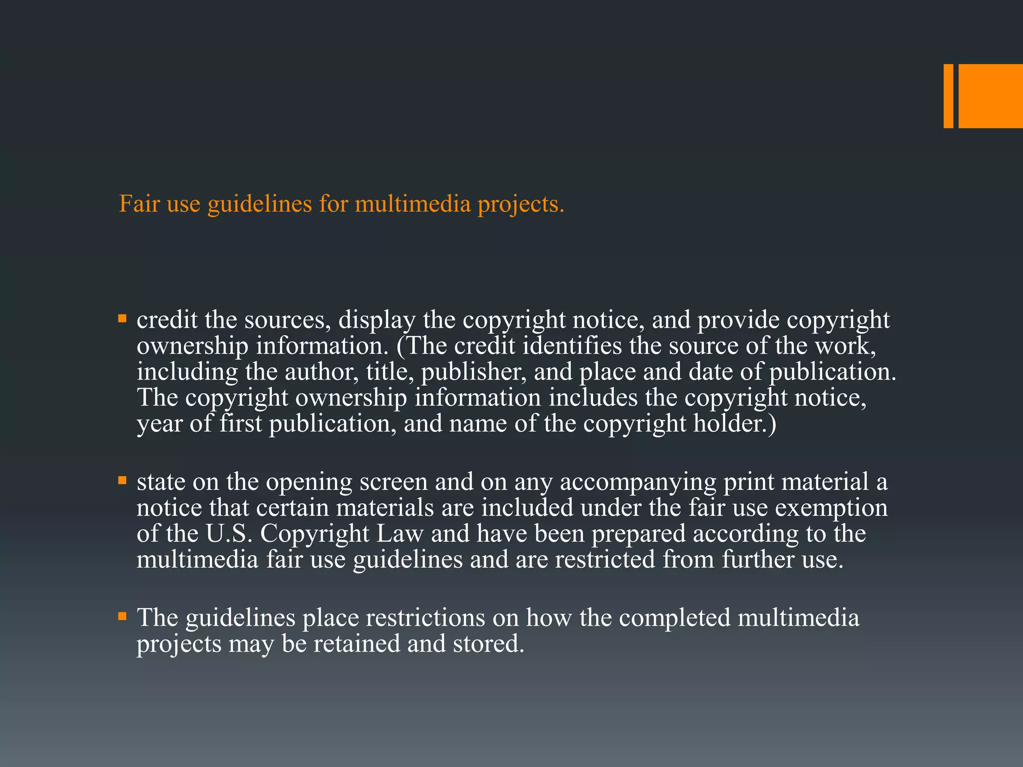 Fair use guidelines for multimedia projects.
 credit the sources, display the copyright notice, and provide copyright
ownership information. (The credit identifies the source of the work,
including the author, title, publisher, and place and date of publication.
The copyright ownership information includes the copyright notice,
year of first publication, and name of the copyright holder.)
 state on the opening screen and on any accompanying print material a
notice that certain materials are included under the fair use exemption
of the U.S. Copyright Law and have been prepared according to the
multimedia fair use guidelines and are restricted from further use.
 The guidelines place restrictions on how the completed multimedia
projects may be retained and stored.
 