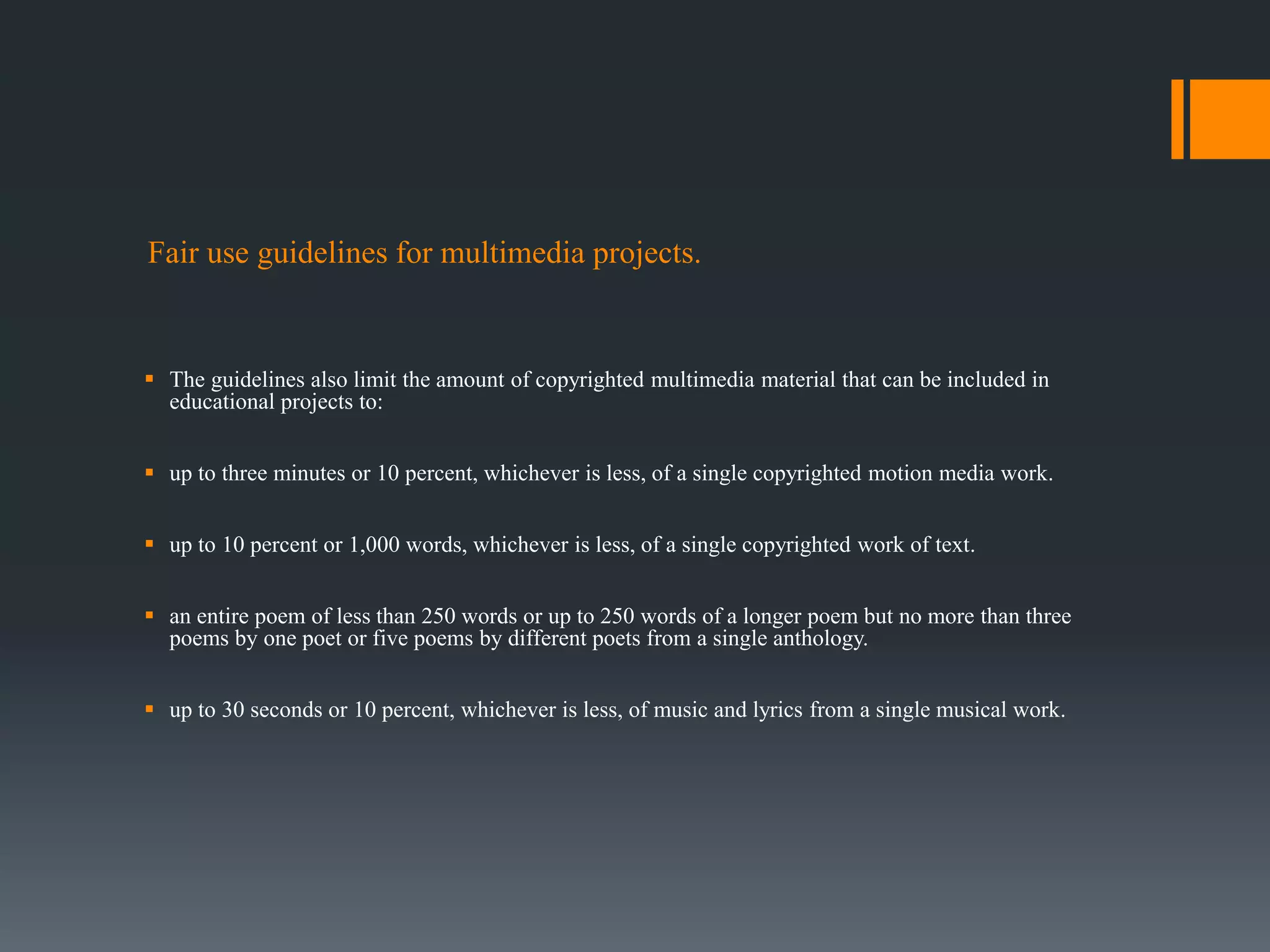 Fair use guidelines for multimedia projects.
 The guidelines also limit the amount of copyrighted multimedia material that can be included in
educational projects to:
 up to three minutes or 10 percent, whichever is less, of a single copyrighted motion media work.
 up to 10 percent or 1,000 words, whichever is less, of a single copyrighted work of text.
 an entire poem of less than 250 words or up to 250 words of a longer poem but no more than three
poems by one poet or five poems by different poets from a single anthology.
 up to 30 seconds or 10 percent, whichever is less, of music and lyrics from a single musical work.
 