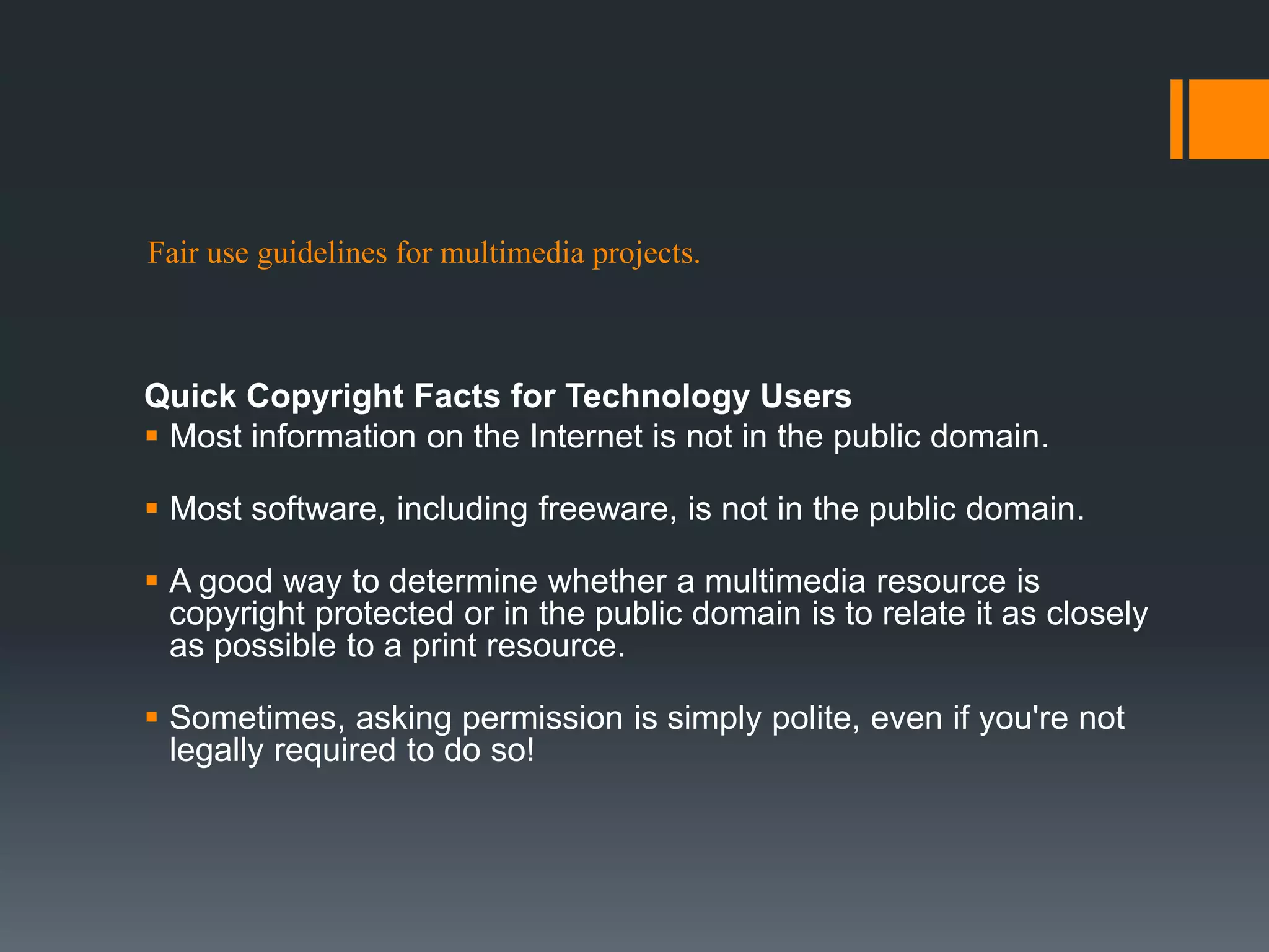 Fair use guidelines for multimedia projects.
Quick Copyright Facts for Technology Users
 Most information on the Internet is not in the public domain.
 Most software, including freeware, is not in the public domain.
 A good way to determine whether a multimedia resource is
copyright protected or in the public domain is to relate it as closely
as possible to a print resource.
 Sometimes, asking permission is simply polite, even if you're not
legally required to do so!
 