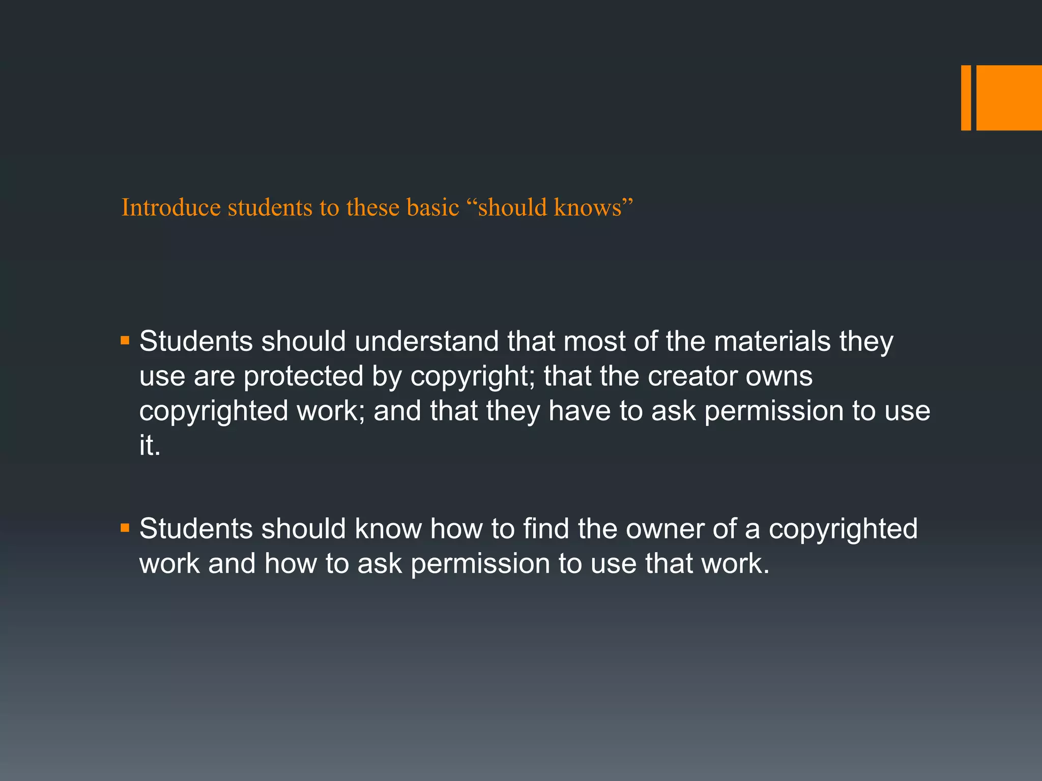 Introduce students to these basic “should knows”
 Students should understand that most of the materials they
use are protected by copyright; that the creator owns
copyrighted work; and that they have to ask permission to use
it.
 Students should know how to find the owner of a copyrighted
work and how to ask permission to use that work.
 