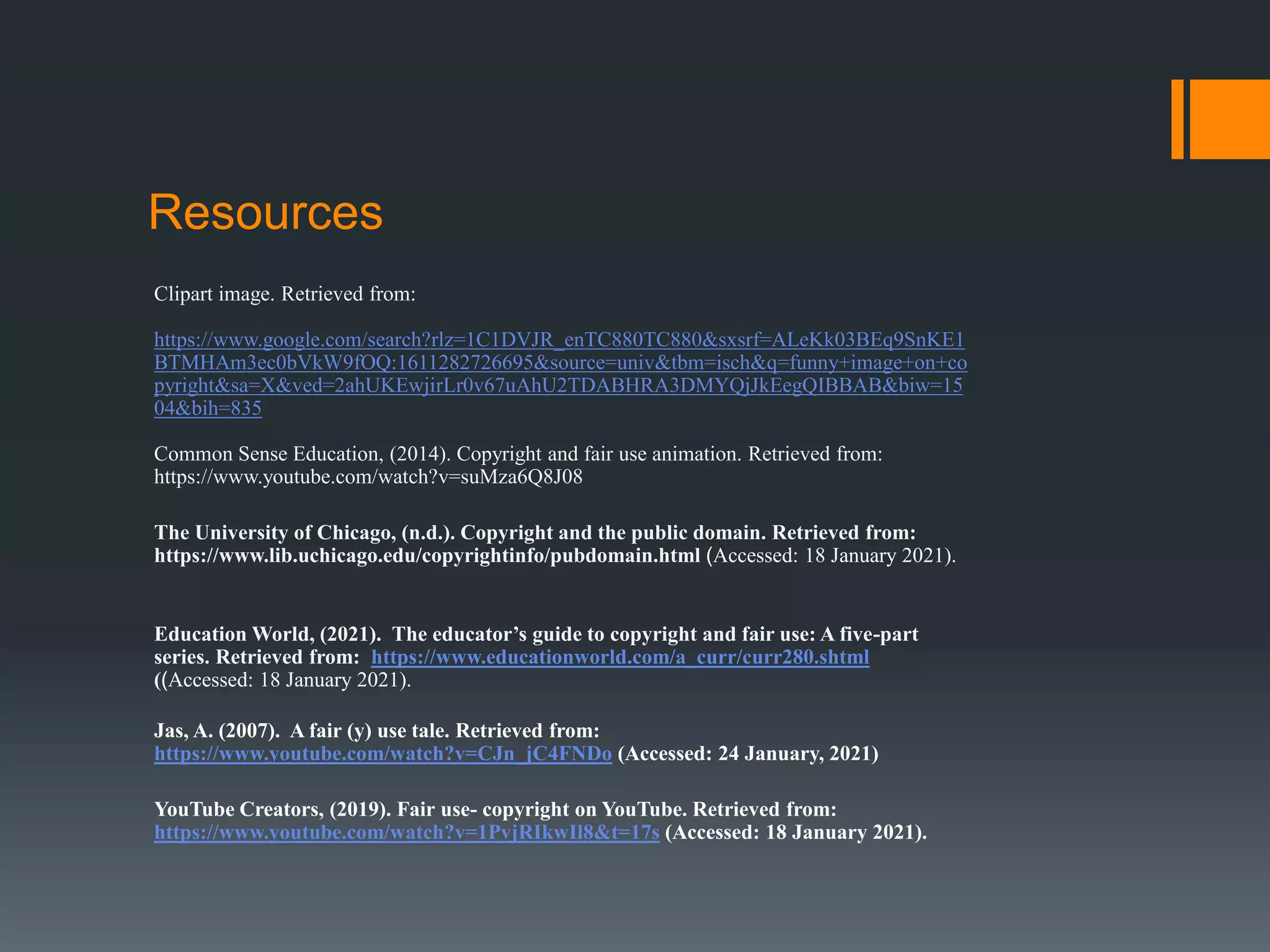 Clipart image. Retrieved from:
https://www.google.com/search?rlz=1C1DVJR_enTC880TC880&sxsrf=ALeKk03BEq9SnKE1
BTMHAm3ec0bVkW9fOQ:1611282726695&source=univ&tbm=isch&q=funny+image+on+co
pyright&sa=X&ved=2ahUKEwjirLr0v67uAhU2TDABHRA3DMYQjJkEegQIBBAB&biw=15
04&bih=835
Common Sense Education, (2014). Copyright and fair use animation. Retrieved from:
https://www.youtube.com/watch?v=suMza6Q8J08
The University of Chicago, (n.d.). Copyright and the public domain. Retrieved from:
https://www.lib.uchicago.edu/copyrightinfo/pubdomain.html (Accessed: 18 January 2021).
Education World, (2021). The educator’s guide to copyright and fair use: A five-part
series. Retrieved from: https://www.educationworld.com/a_curr/curr280.shtml
((Accessed: 18 January 2021).
Jas, A. (2007). A fair (y) use tale. Retrieved from:
https://www.youtube.com/watch?v=CJn_jC4FNDo (Accessed: 24 January, 2021)
YouTube Creators, (2019). Fair use- copyright on YouTube. Retrieved from:
https://www.youtube.com/watch?v=1PvjRIkwIl8&t=17s (Accessed: 18 January 2021).
Resources
 