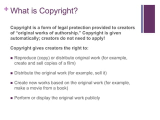 + What is Copyright?
Copyright is a form of legal protection provided to creators
of “original works of authorship.” Copyright is given
automatically; creators do not need to apply!
Copyright gives creators the right to:
 Reproduce (copy) or distribute original work (for example,
create and sell copies of a film)
 Distribute the original work (for example, sell it)
 Create new works based on the original work (for example,
make a movie from a book)
 Perform or display the original work publicly
 