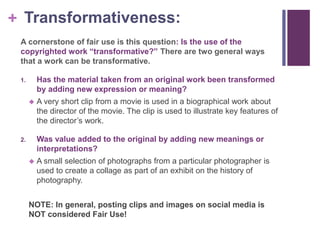+ Transformativeness:
A cornerstone of fair use is this question: Is the use of the
copyrighted work “transformative?” There are two general ways
that a work can be transformative.
1. Has the material taken from an original work been transformed
by adding new expression or meaning?
 A very short clip from a movie is used in a biographical work about
the director of the movie. The clip is used to illustrate key features of
the director’s work.
2. Was value added to the original by adding new meanings or
interpretations?
 A small selection of photographs from a particular photographer is
used to create a collage as part of an exhibit on the history of
photography.
NOTE: In general, posting clips and images on social media is
NOT considered Fair Use!
 