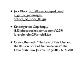 • Jack Black: http://fraser.typepad.com/
  a_girl_a_gun/images/
  School_of_Rock_01.jpg

• Kindergarten Cop: http://
  i153.photobucket.com/albums/s229/
  longjohnjohn05/arnold1.jpg

• Crews, Kenneth: “The Law of Fair Use and
  the Illusion of Fair-Use Guidelines,” The
  Ohio State Law Journal 62 (2001): 602–700
 