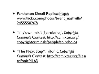 • Parthenon Detail Replica: http://
  www.ﬂickr.com/photos/brent_nashville/
  2455550267/

• “in y’own mix”: "pirøbølo", Copyright
  Criminals Contest. http://ccmixter.org/
  copyrightcriminals/people/spirobolos

• “The Next Step”: Trifonic, Copyright
  Criminals Contest. http://ccmixter.org/ﬁles/
  trifonic/4163
 