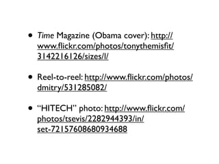 • Time Magazine (Obama cover): http://
  www.ﬂickr.com/photos/tonythemisﬁt/
  3142216126/sizes/l/

• Reel-to-reel: http://www.ﬂickr.com/photos/
  dmitry/531285082/

• “HITECH” photo: http://www.ﬂickr.com/
  photos/tsevis/2282944393/in/
  set-72157608680934688
 