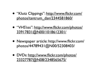 • “Klutz Clippings”: http://www.ﬂickr.com/
  photos/tantrum_dan/2344581860/

• “VHS’sss”: http://www.ﬂickr.com/photos/
  33917831@N00/1018612301/

• Newspaper article: http://www.ﬂickr.com/
  photos/44789431@N00/52308403/

• DVDs: http://www.ﬂickr.com/photos/
  23327787@N08/2348565675/
 