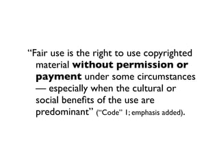 “Fair use is the right to use copyrighted
  material without permission or
  payment under some circumstances
  — especially when the cultural or
  social beneﬁts of the use are
  predominant” (“Code” 1; emphasis added).
 