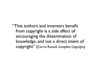 “That authors and inventors beneﬁt
  from copyright is a side effect of
  encouraging the dissemination of
  knowledge, and not a direct intent of
  copyright” (Carrie Russell, Complete Copyright).
 