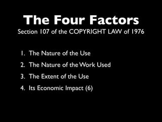The Four Factors
Section 107 of the COPYRIGHT LAW of 1976


1. The Nature of the Use
2. The Nature of the Work Used
3. The Extent of the Use
4. Its Economic Impact (6)
 