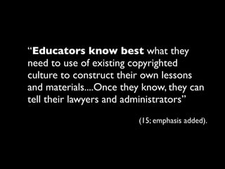 “Educators know best what they
need to use of existing copyrighted
culture to construct their own lessons
and materials....Once they know, they can
tell their lawyers and administrators”
                         (15; emphasis added).
 